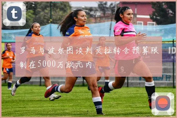 罗马与波尔图谈判莫拉转会预算限制在5000万欧元内